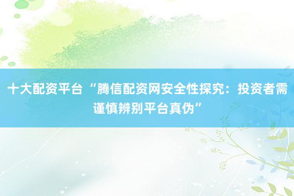 十大配资平台 “腾信配资网安全性探究：投资者需谨慎辨别平台真伪”