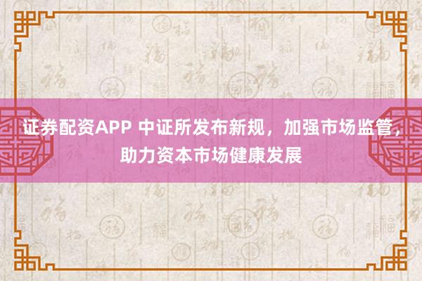 证券配资APP 中证所发布新规，加强市场监管，助力资本市场健康发展