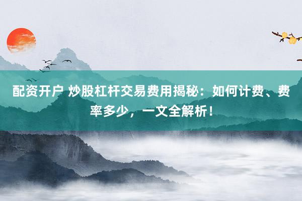 配资开户 炒股杠杆交易费用揭秘：如何计费、费率多少，一文全解析！
