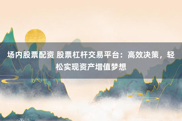 场内股票配资 股票杠杆交易平台：高效决策，轻松实现资产增值梦想
