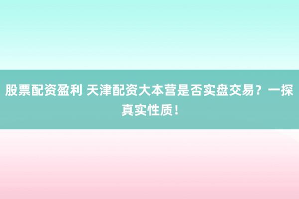股票配资盈利 天津配资大本营是否实盘交易？一探真实性质！