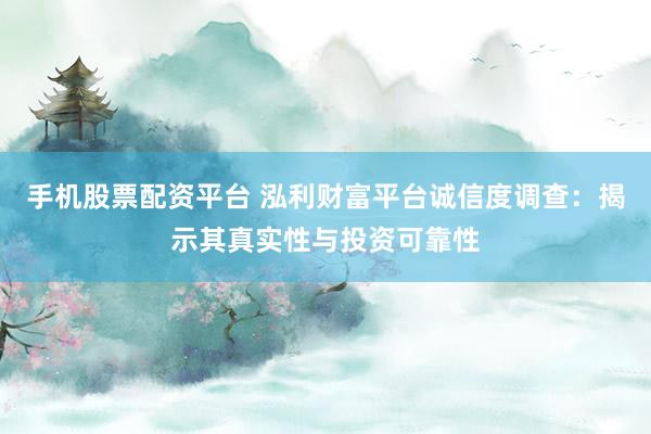 手机股票配资平台 泓利财富平台诚信度调查：揭示其真实性与投资可靠性