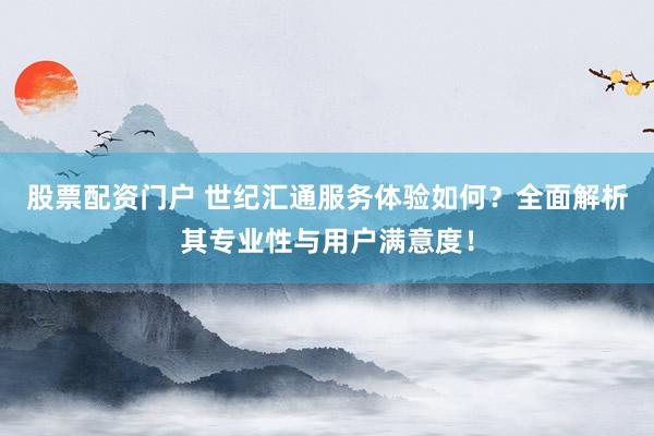 股票配资门户 世纪汇通服务体验如何？全面解析其专业性与用户满意度！