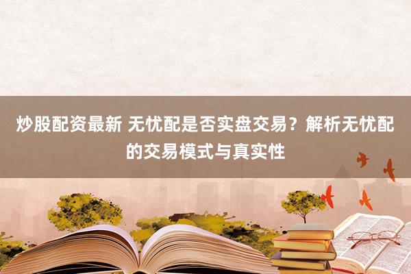 炒股配资最新 无忧配是否实盘交易？解析无忧配的交易模式与真实性