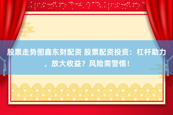 股票走势图鑫东财配资 股票配资投资：杠杆助力，放大收益？风险需警惕！