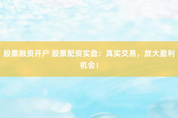 股票融资开户 股票配资实盘：真实交易，放大盈利机会！