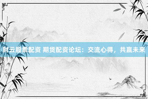 财云股票配资 期货配资论坛：交流心得，共赢未来