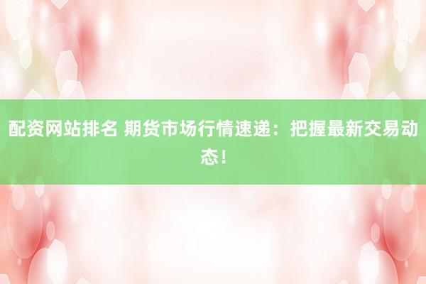 配资网站排名 期货市场行情速递：把握最新交易动态！