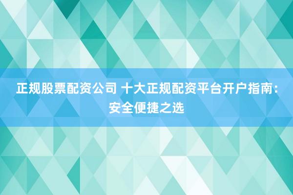正规股票配资公司 十大正规配资平台开户指南：安全便捷之选