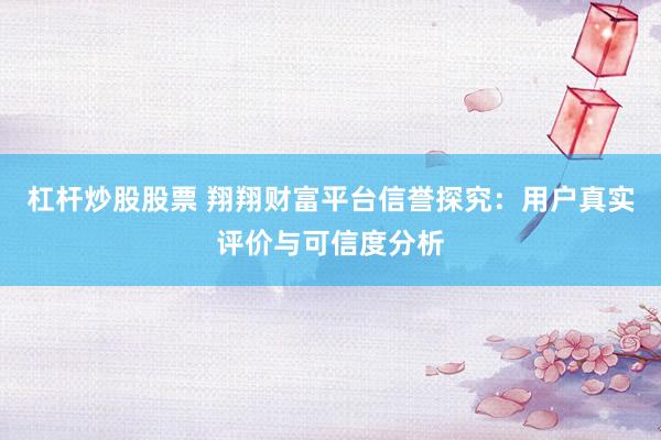 杠杆炒股股票 翔翔财富平台信誉探究：用户真实评价与可信度分析