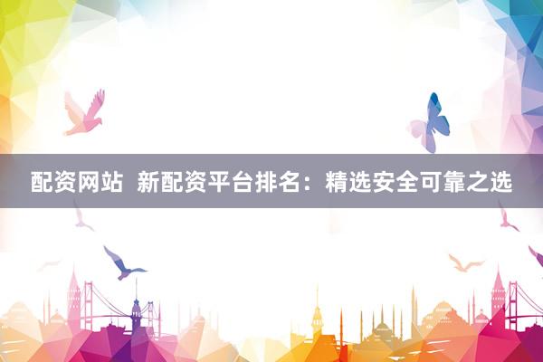 配资网站  新配资平台排名：精选安全可靠之选