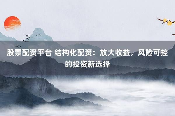 股票配资平台 结构化配资：放大收益，风险可控的投资新选择