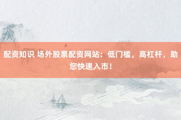 配资知识 场外股票配资网站：低门槛，高杠杆，助您快速入市！