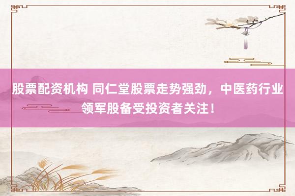 股票配资机构 同仁堂股票走势强劲，中医药行业领军股备受投资者关注！