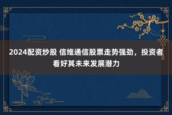 2024配资炒股 信维通信股票走势强劲，投资者看好其未来发展潜力