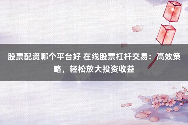 股票配资哪个平台好 在线股票杠杆交易:高效策略,轻松放大投资收益
