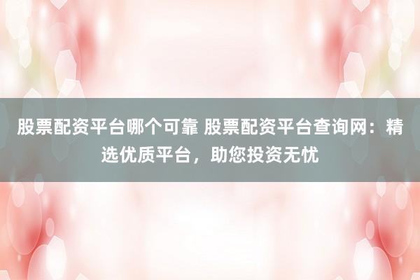 股票配资平台哪个可靠 股票配资平台查询网:精选优质平台,助您投资无忧