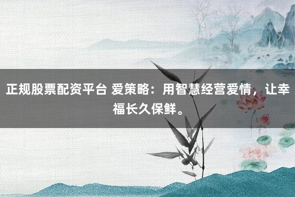 正规股票配资平台 爱策略:用智慧经营爱情,让幸福长久保鲜。