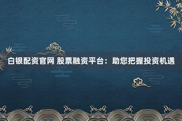 白银配资官网 股票融资平台:助您把握投资机遇