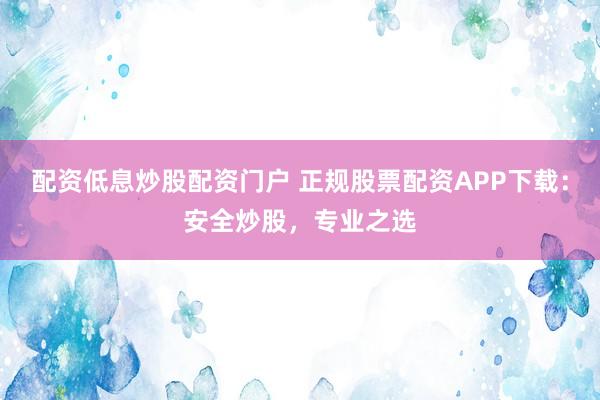 配资低息炒股配资门户 正规股票配资APP下载：安全炒股，专业之选