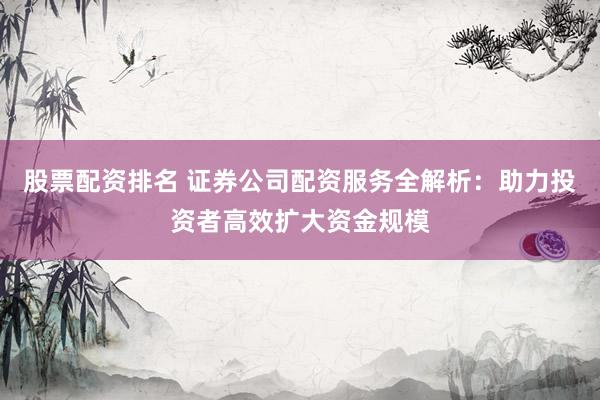股票配资排名 证券公司配资服务全解析：助力投资者高效扩大资金规模