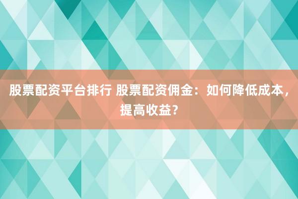 股票配资平台排行 股票配资佣金:如何降低成本,提高收益?
