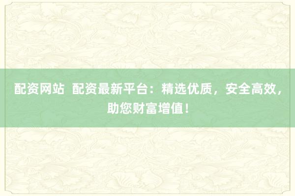 配资网站  配资最新平台：精选优质，安全高效，助您财富增值！