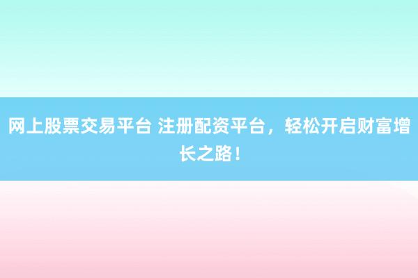 网上股票交易平台 注册配资平台，轻松开启财富增长之路！