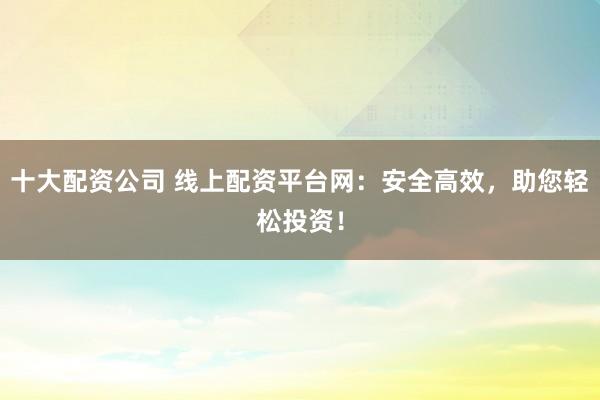 十大配资公司 线上配资平台网：安全高效，助您轻松投资！