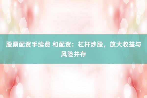 股票配资手续费 和配资:杠杆炒股,放大收益与风险并存