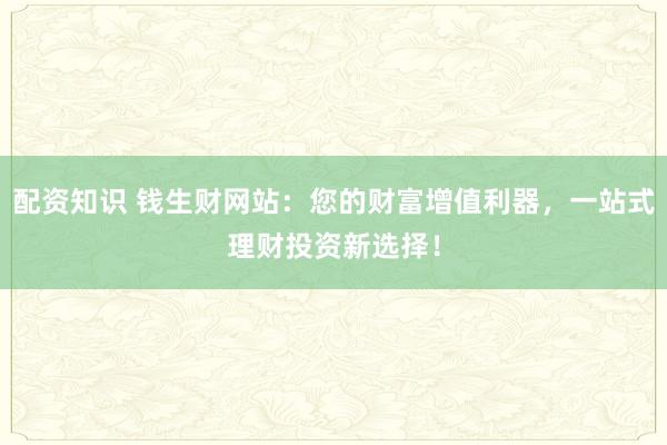 配资知识 钱生财网站:您的财富增值利器,一站式理财投资新选择!