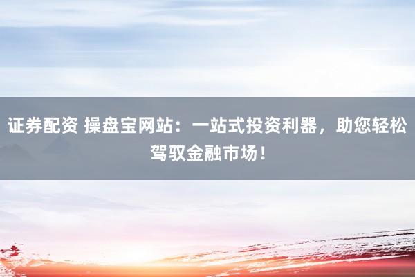 证券配资 操盘宝网站:一站式投资利器,助您轻松驾驭金融市场!