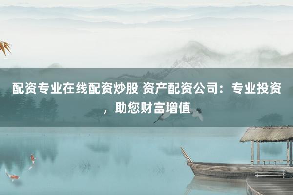 配资专业在线配资炒股 资产配资公司：专业投资，助您财富增值