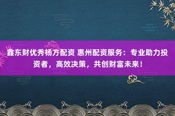 鑫东财优秀杨方配资 惠州配资服务：专业助力投资者，高效决策，共创财富未来！