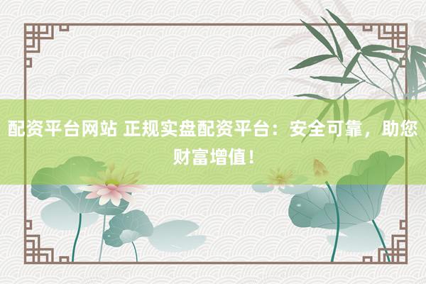 配资平台网站 正规实盘配资平台：安全可靠，助您财富增值！