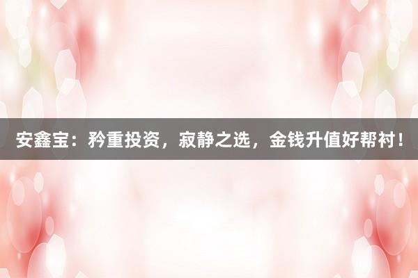 安鑫宝：矜重投资，寂静之选，金钱升值好帮衬！