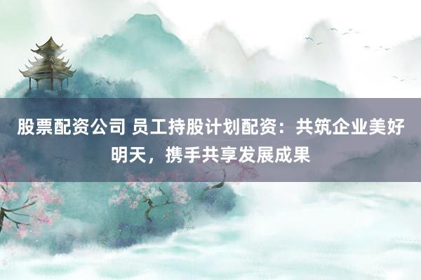 股票配资公司 员工持股计划配资：共筑企业美好明天，携手共享发展成果