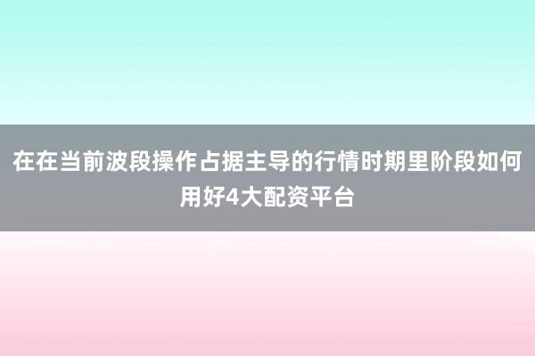 在在当前波段操作占据主导的行情时期里阶段如何用好4大配资平台
