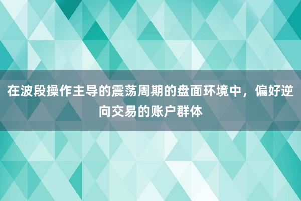 在波段操作主导的震荡周期的盘面环境中,偏好逆向交易的账户群体
