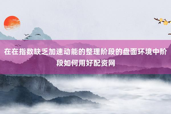 在在指数缺乏加速动能的整理阶段的盘面环境中阶段如何用好配资网