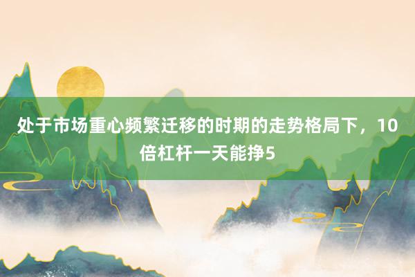 处于市场重心频繁迁移的时期的走势格局下，10倍杠杆一天能挣5