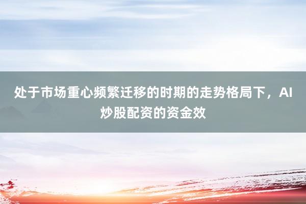 处于市场重心频繁迁移的时期的走势格局下，AI炒股配资的资金效