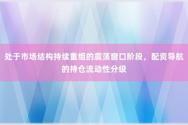 处于市场结构持续重组的震荡窗口阶段,配资导航的持仓流动性分级