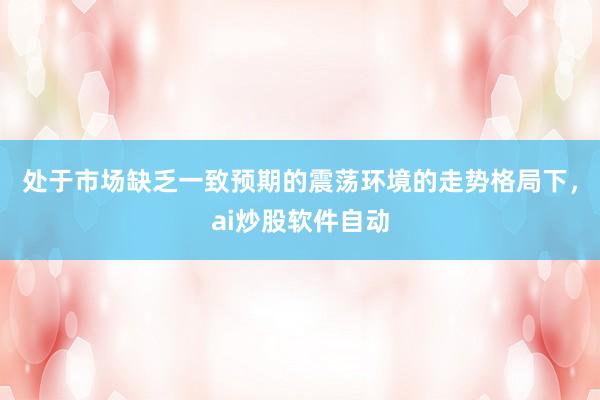 处于市场缺乏一致预期的震荡环境的走势格局下，ai炒股软件自动