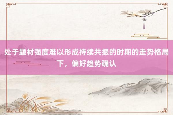 处于题材强度难以形成持续共振的时期的走势格局下,偏好趋势确认