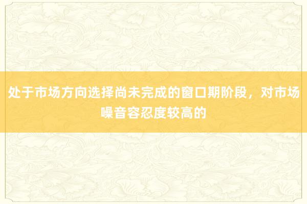 处于市场方向选择尚未完成的窗口期阶段,对市场噪音容忍度较高的