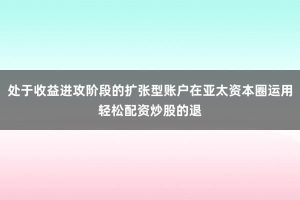 处于收益进攻阶段的扩张型账户在亚太资本圈运用轻松配资炒股的退