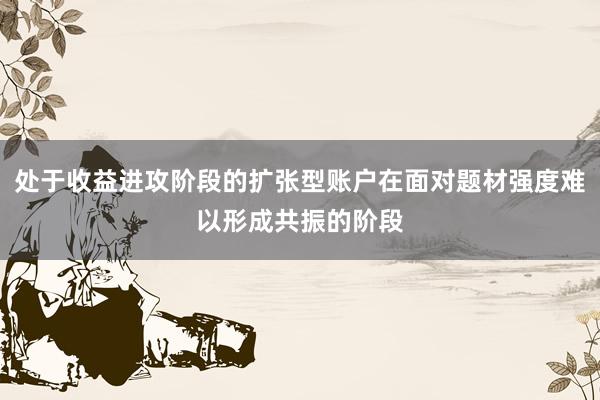 处于收益进攻阶段的扩张型账户在面对题材强度难以形成共振的阶段