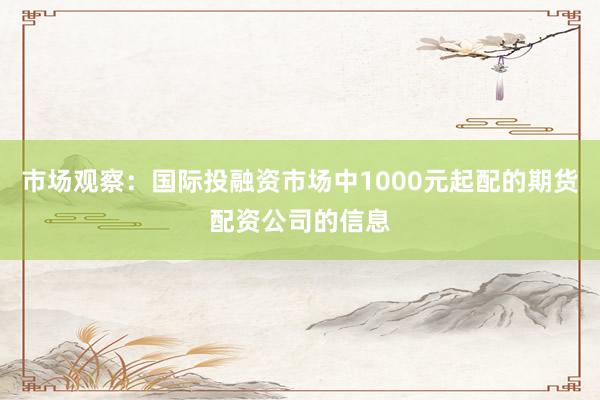 市场观察：国际投融资市场中1000元起配的期货配资公司的信息
