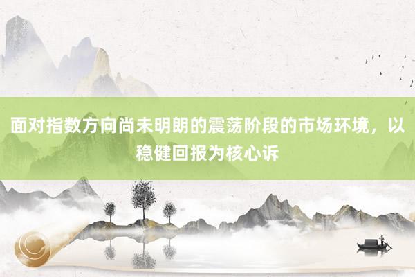面对指数方向尚未明朗的震荡阶段的市场环境，以稳健回报为核心诉